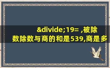 ÷19= ,被除数除数与商的和是539,商是多少